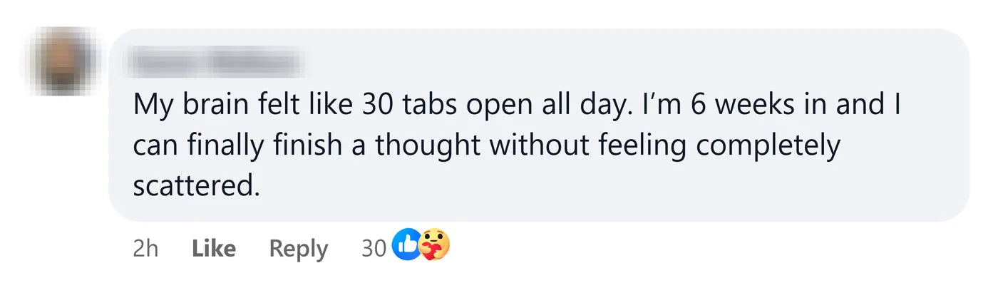 A reader: My brain felt like 30 tabs open all day. I'm 6 weeks in and I can finally finish a thought without feeling completely scattered.