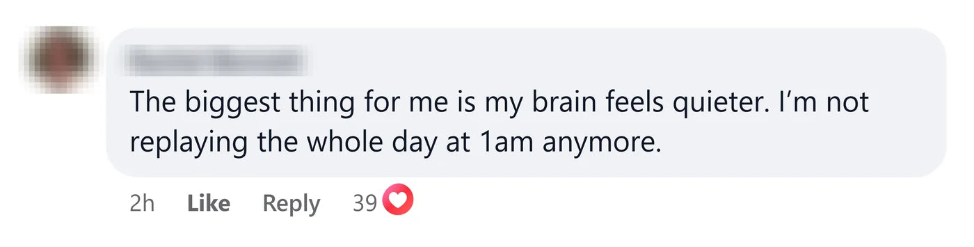 A reader: The biggest thing for me is my brain feels quieter. I'm not replaying the whole day at 1am anymore.